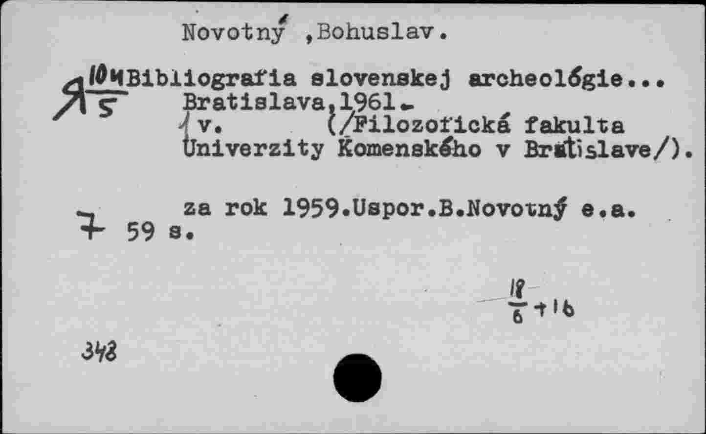 ﻿Novotny »Bohuslav.
0ИBibliografia elovenakej aroheolđgie...
e- Bratislava. 1961
' V. (/Pilozoficka fakulta Üniverzity Komenského v Bratislava/).
za rok 1959.Uspor.B.Novoxnÿ e.a.
IÎ
3V<8